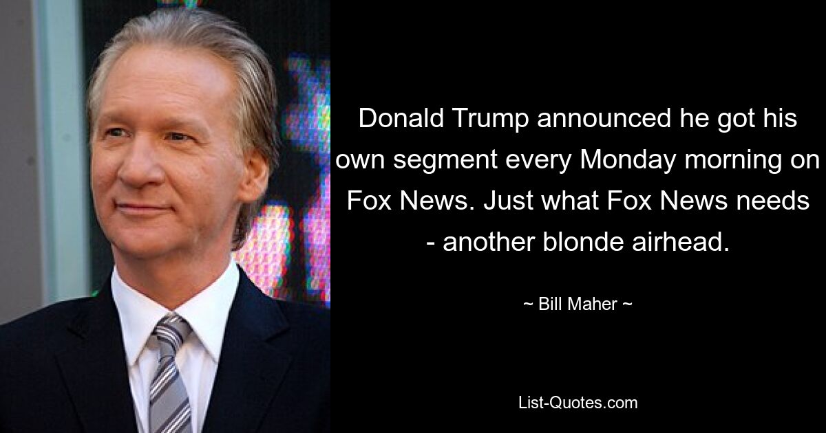 Donald Trump announced he got his own segment every Monday morning on Fox News. Just what Fox News needs - another blonde airhead. — © Bill Maher