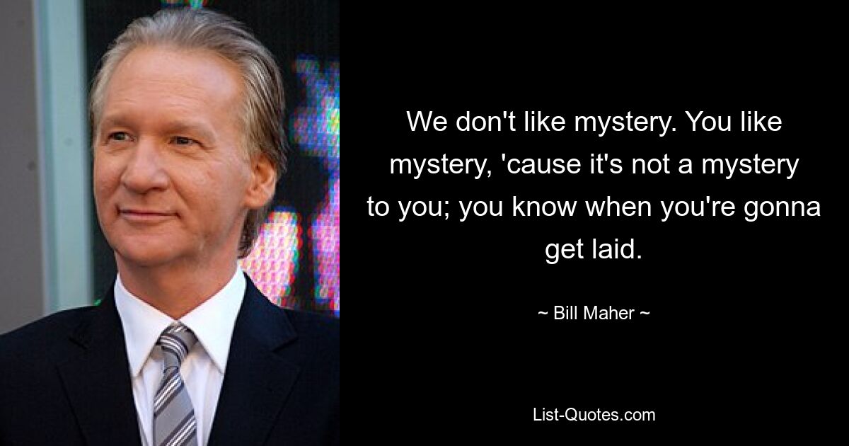 We don't like mystery. You like mystery, 'cause it's not a mystery to you; you know when you're gonna get laid. — © Bill Maher