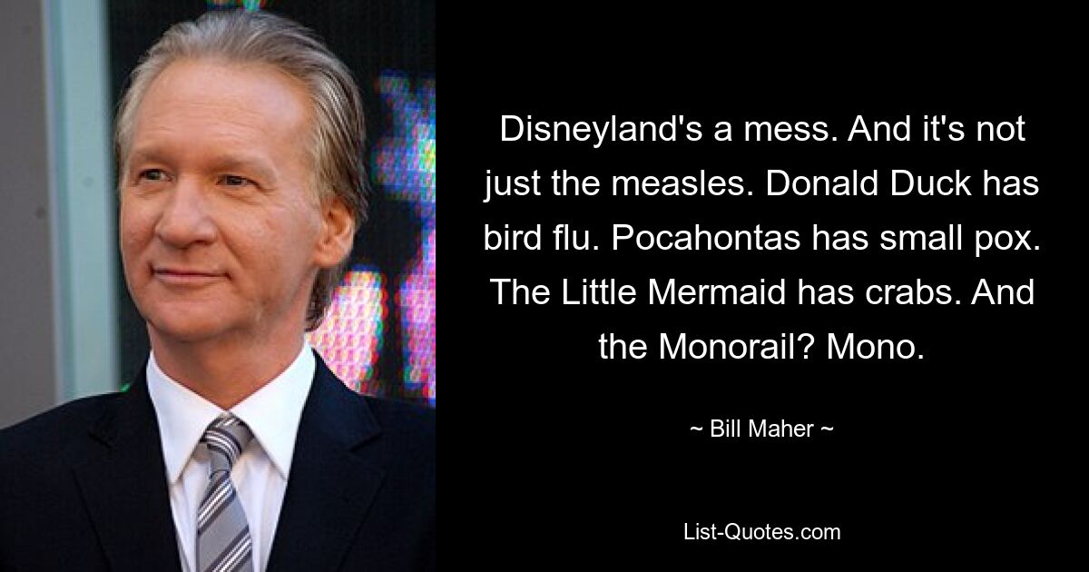 Disneyland's a mess. And it's not just the measles. Donald Duck has bird flu. Pocahontas has small pox. The Little Mermaid has crabs. And the Monorail? Mono. — © Bill Maher