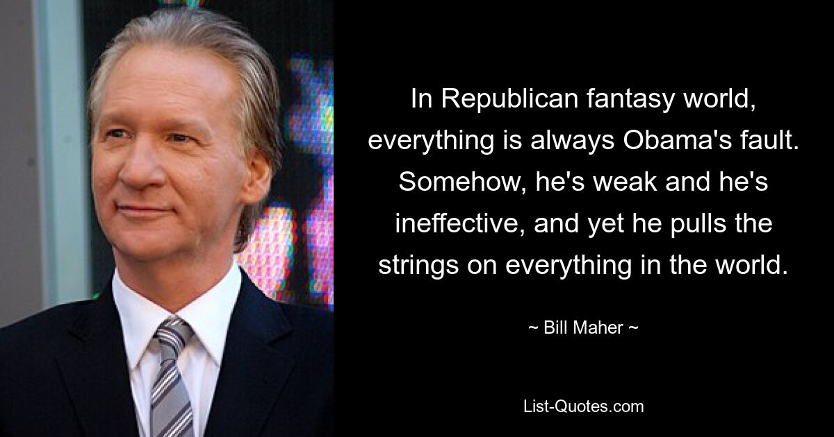 In Republican fantasy world, everything is always Obama's fault. Somehow, he's weak and he's ineffective, and yet he pulls the strings on everything in the world. — © Bill Maher