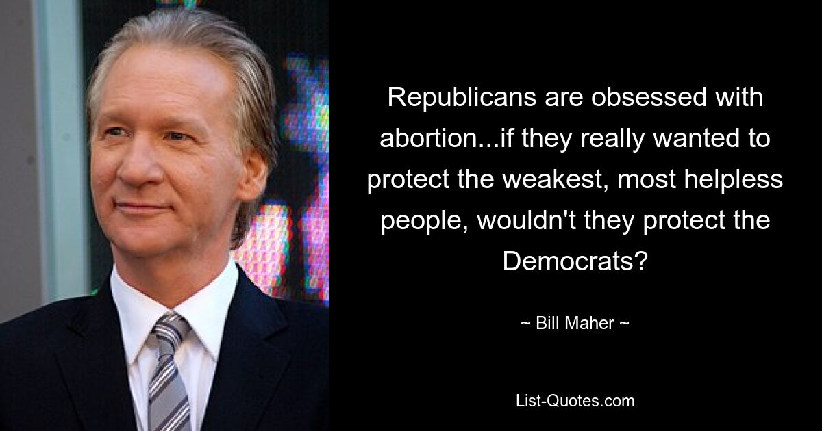 Republicans are obsessed with abortion...if they really wanted to protect the weakest, most helpless people, wouldn't they protect the Democrats? — © Bill Maher