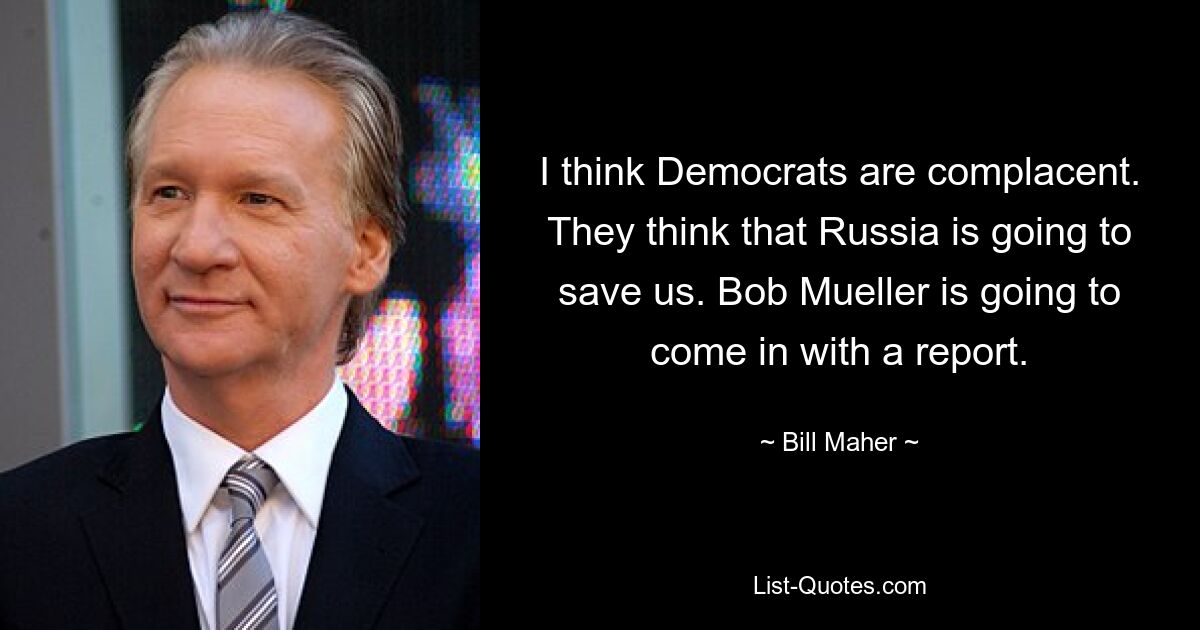 I think Democrats are complacent. They think that Russia is going to save us. Bob Mueller is going to come in with a report. — © Bill Maher