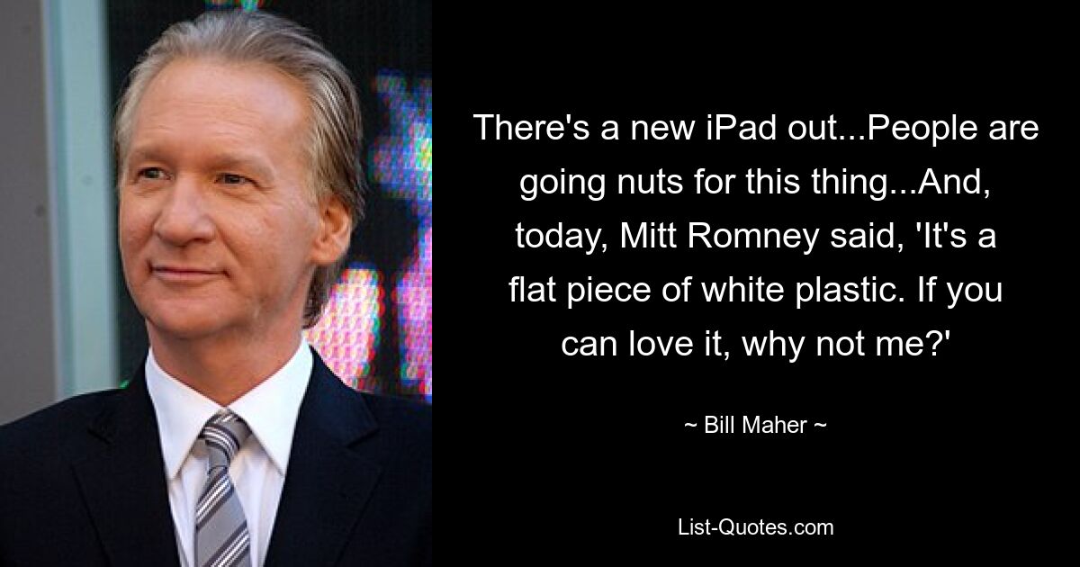 There's a new iPad out...People are going nuts for this thing...And, today, Mitt Romney said, 'It's a flat piece of white plastic. If you can love it, why not me?' — © Bill Maher