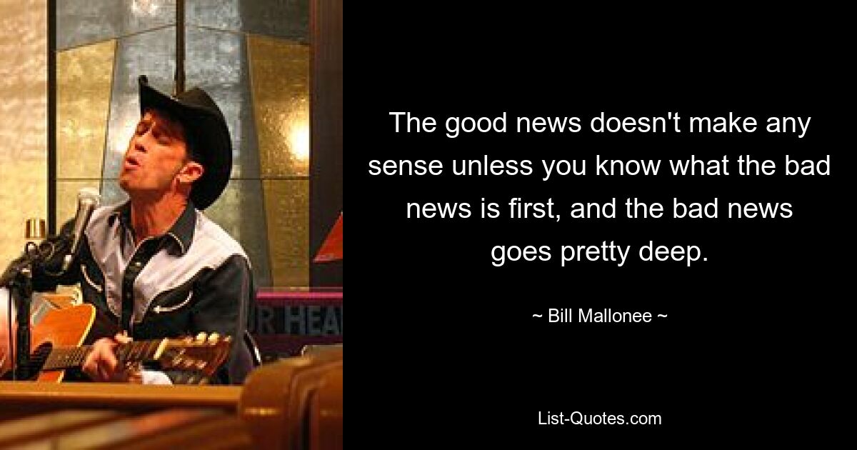 The good news doesn't make any sense unless you know what the bad news is first, and the bad news goes pretty deep. — © Bill Mallonee