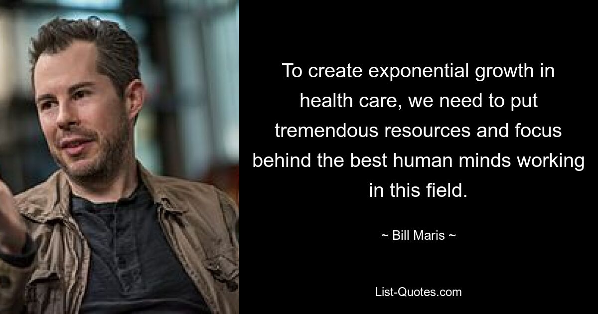 To create exponential growth in health care, we need to put tremendous resources and focus behind the best human minds working in this field. — © Bill Maris