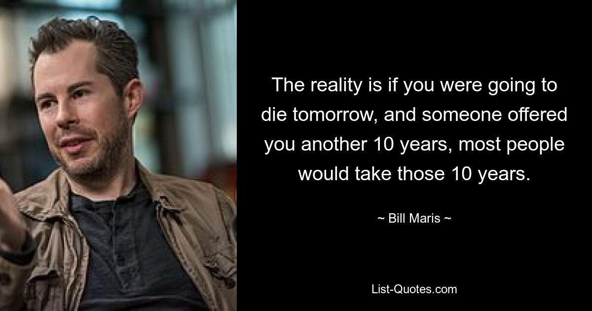 The reality is if you were going to die tomorrow, and someone offered you another 10 years, most people would take those 10 years. — © Bill Maris