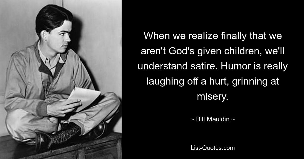 When we realize finally that we aren't God's given children, we'll understand satire. Humor is really laughing off a hurt, grinning at misery. — © Bill Mauldin