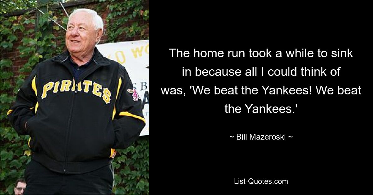 The home run took a while to sink in because all I could think of was, 'We beat the Yankees! We beat the Yankees.' — © Bill Mazeroski