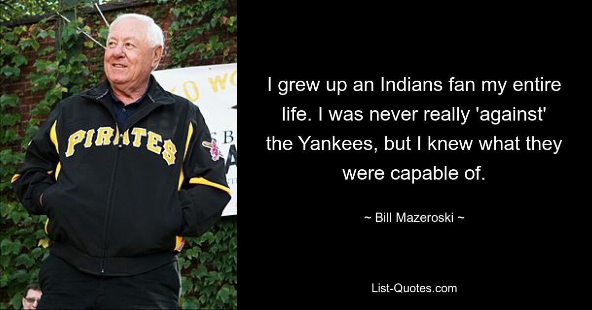 I grew up an Indians fan my entire life. I was never really 'against' the Yankees, but I knew what they were capable of. — © Bill Mazeroski