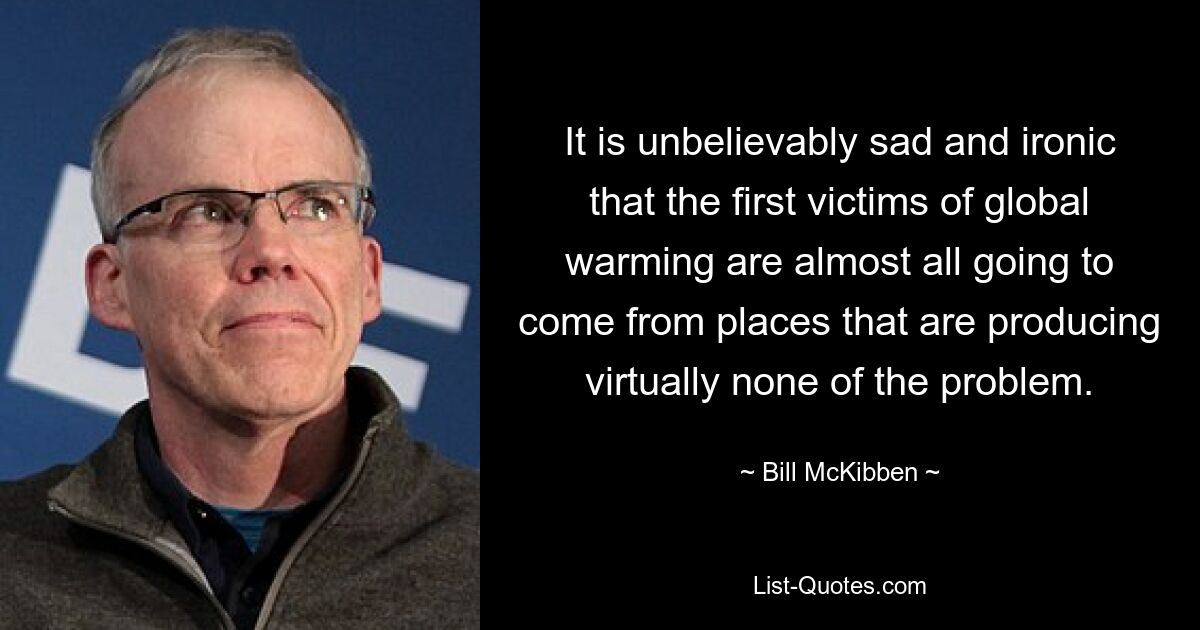 It is unbelievably sad and ironic that the first victims of global warming are almost all going to come from places that are producing virtually none of the problem. — © Bill McKibben