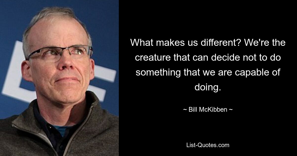 What makes us different? We're the creature that can decide not to do something that we are capable of doing. — © Bill McKibben