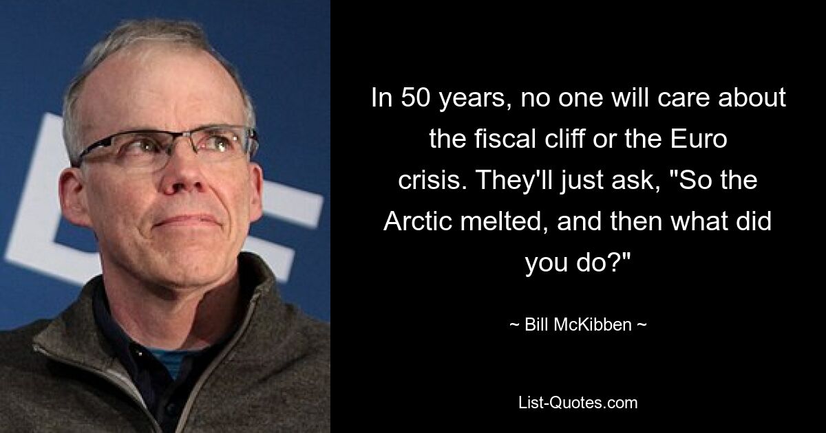 In 50 years, no one will care about the fiscal cliff or the Euro crisis. They'll just ask, "So the Arctic melted, and then what did you do?" — © Bill McKibben