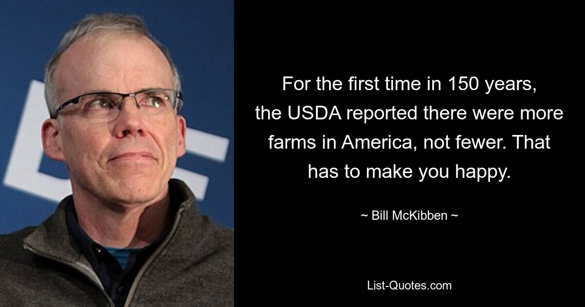 For the first time in 150 years, the USDA reported there were more farms in America, not fewer. That has to make you happy. — © Bill McKibben