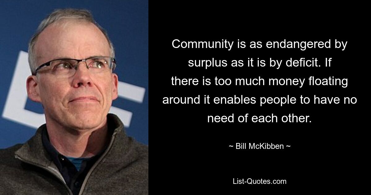 Community is as endangered by surplus as it is by deficit. If there is too much money floating around it enables people to have no need of each other. — © Bill McKibben