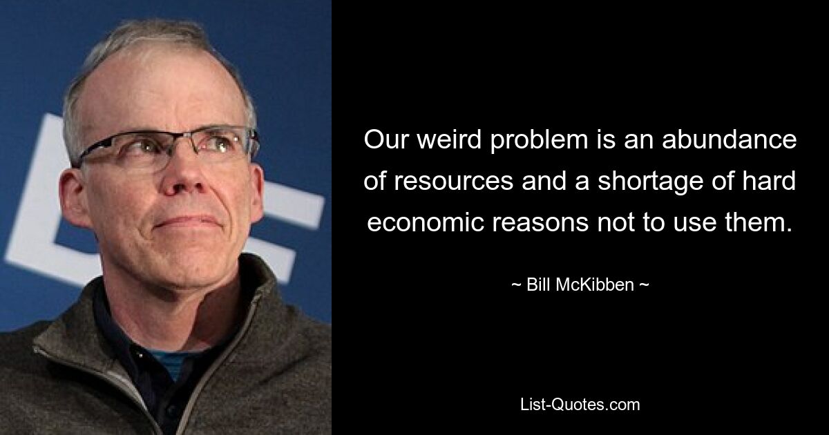 Our weird problem is an abundance of resources and a shortage of hard economic reasons not to use them. — © Bill McKibben