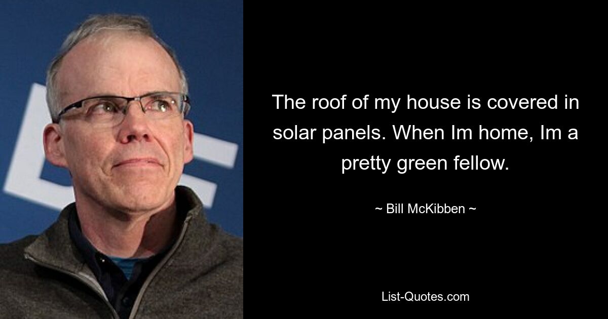 The roof of my house is covered in solar panels. When Im home, Im a pretty green fellow. — © Bill McKibben