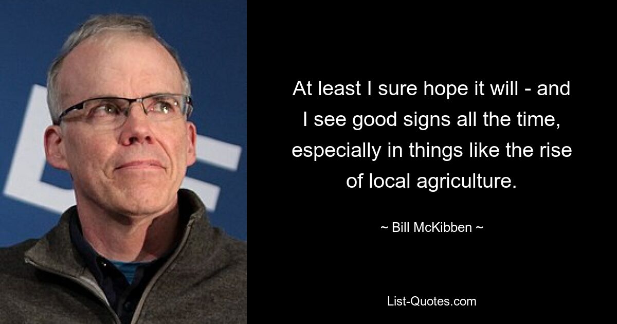 At least I sure hope it will - and I see good signs all the time, especially in things like the rise of local agriculture. — © Bill McKibben