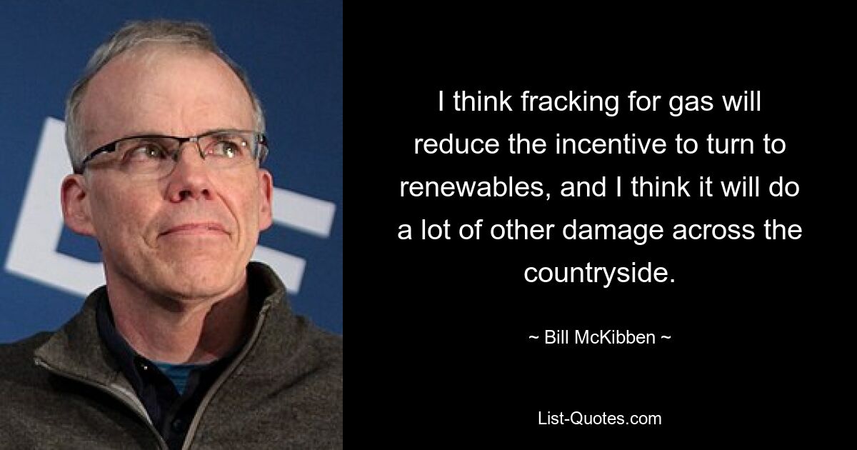 I think fracking for gas will reduce the incentive to turn to renewables, and I think it will do a lot of other damage across the countryside. — © Bill McKibben