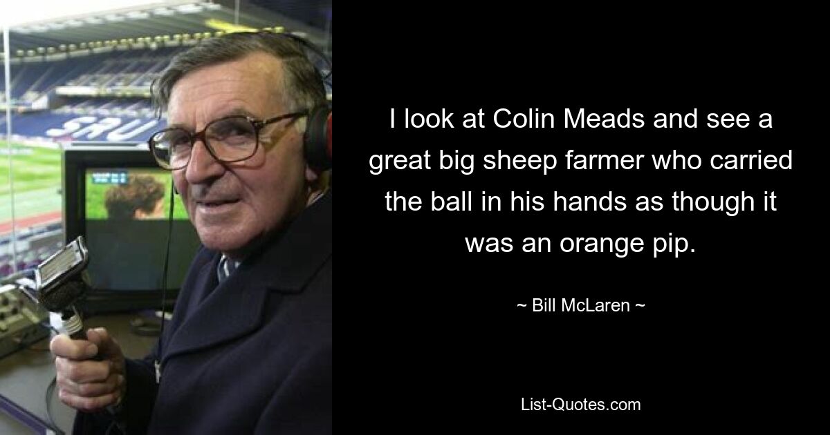 I look at Colin Meads and see a great big sheep farmer who carried the ball in his hands as though it was an orange pip. — © Bill McLaren