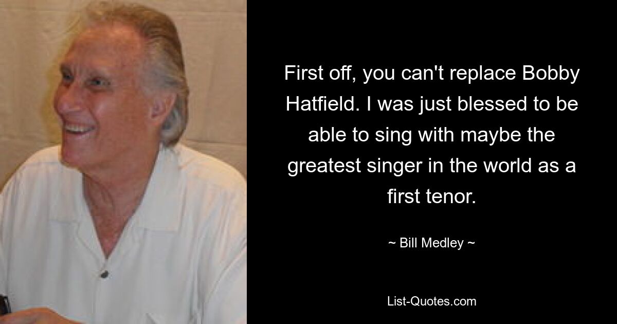 First off, you can't replace Bobby Hatfield. I was just blessed to be able to sing with maybe the greatest singer in the world as a first tenor. — © Bill Medley