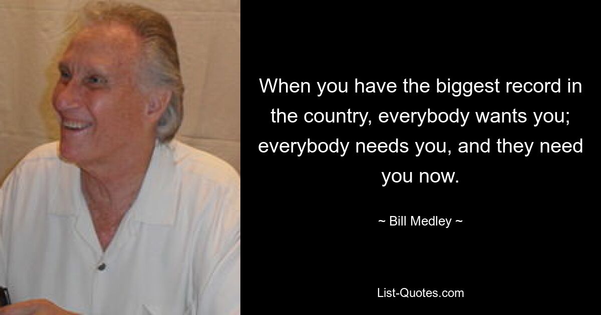 When you have the biggest record in the country, everybody wants you; everybody needs you, and they need you now. — © Bill Medley