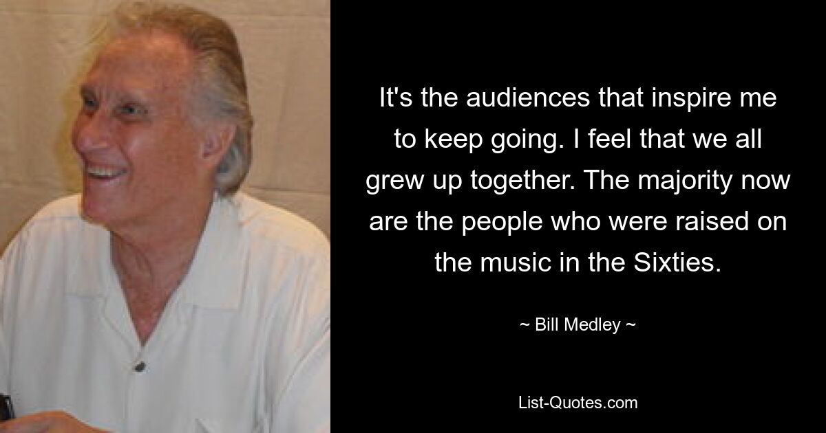 It's the audiences that inspire me to keep going. I feel that we all grew up together. The majority now are the people who were raised on the music in the Sixties. — © Bill Medley