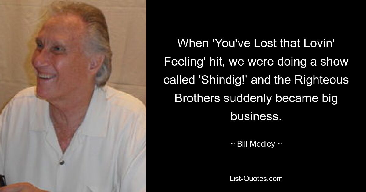 When 'You've Lost that Lovin' Feeling' hit, we were doing a show called 'Shindig!' and the Righteous Brothers suddenly became big business. — © Bill Medley