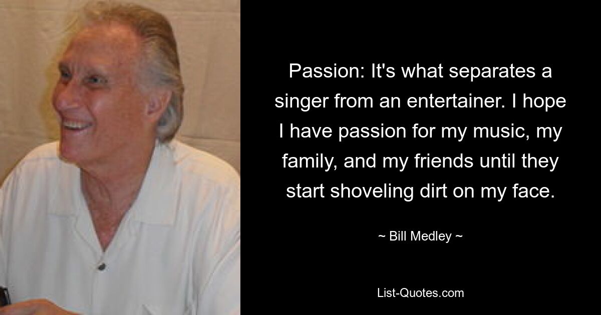 Passion: It's what separates a singer from an entertainer. I hope I have passion for my music, my family, and my friends until they start shoveling dirt on my face. — © Bill Medley