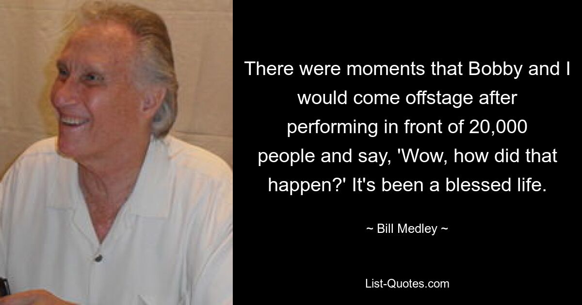 There were moments that Bobby and I would come offstage after performing in front of 20,000 people and say, 'Wow, how did that happen?' It's been a blessed life. — © Bill Medley