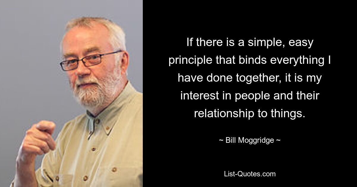 If there is a simple, easy principle that binds everything I have done together, it is my interest in people and their relationship to things. — © Bill Moggridge