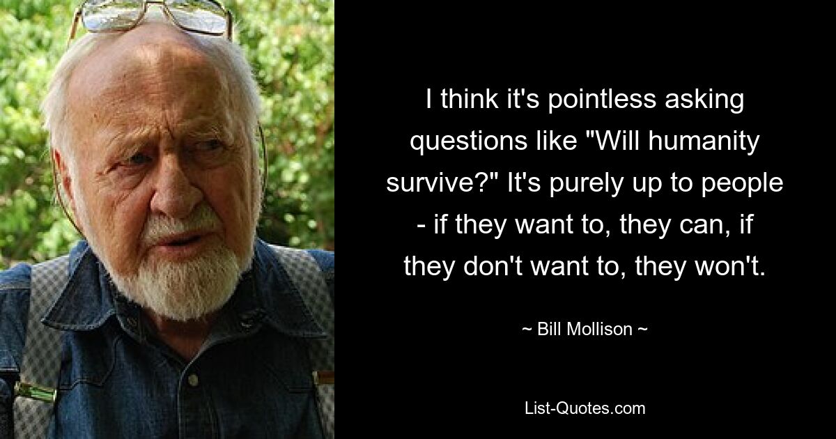 I think it's pointless asking questions like "Will humanity survive?" It's purely up to people - if they want to, they can, if they don't want to, they won't. — © Bill Mollison