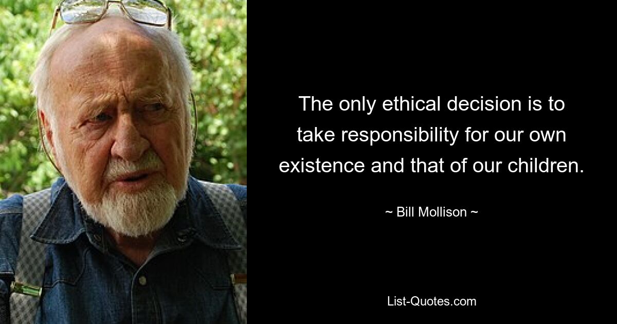 The only ethical decision is to take responsibility for our own existence and that of our children. — © Bill Mollison