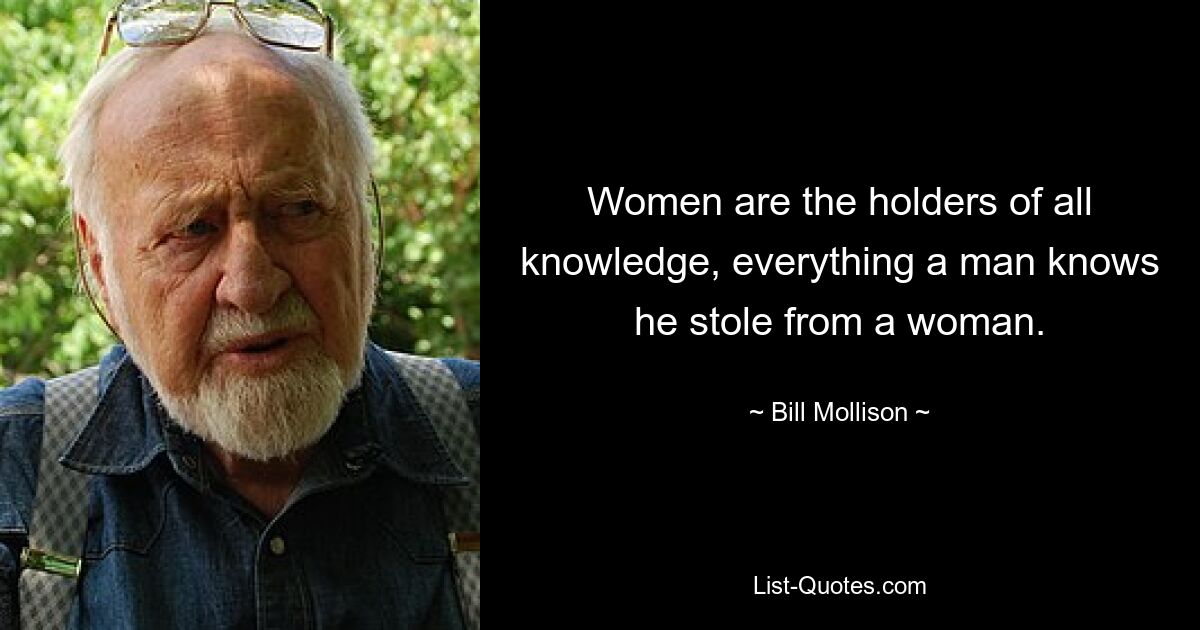 Women are the holders of all knowledge, everything a man knows he stole from a woman. — © Bill Mollison