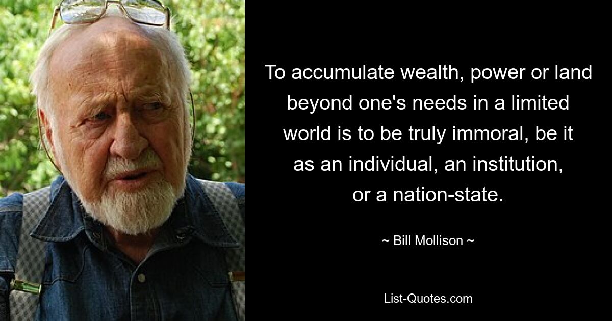 To accumulate wealth, power or land beyond one's needs in a limited world is to be truly immoral, be it as an individual, an institution, or a nation-state. — © Bill Mollison