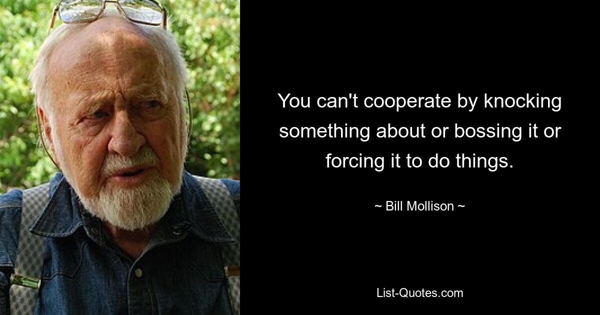 You can't cooperate by knocking something about or bossing it or forcing it to do things. — © Bill Mollison