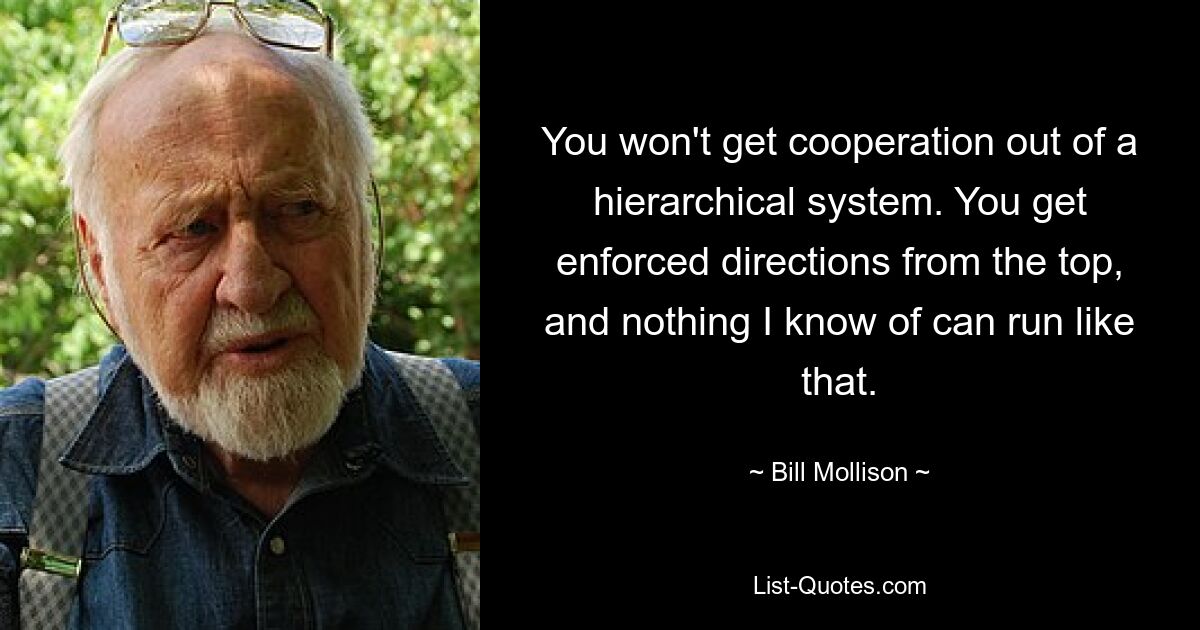 You won't get cooperation out of a hierarchical system. You get enforced directions from the top, and nothing I know of can run like that. — © Bill Mollison