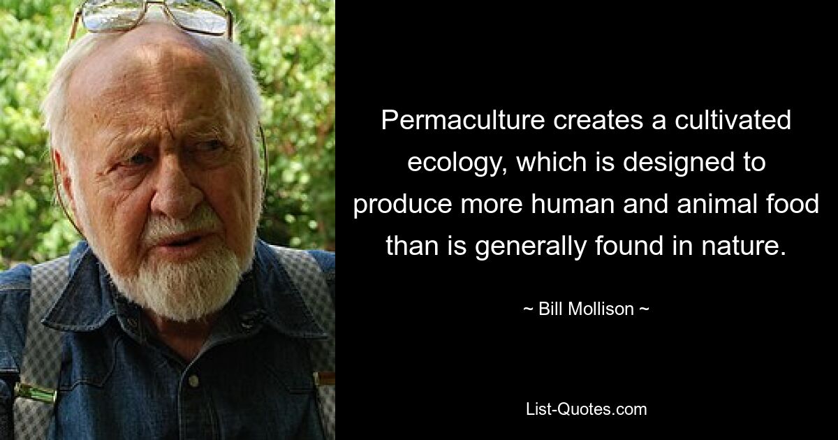 Permaculture creates a cultivated ecology, which is designed to produce more human and animal food than is generally found in nature. — © Bill Mollison