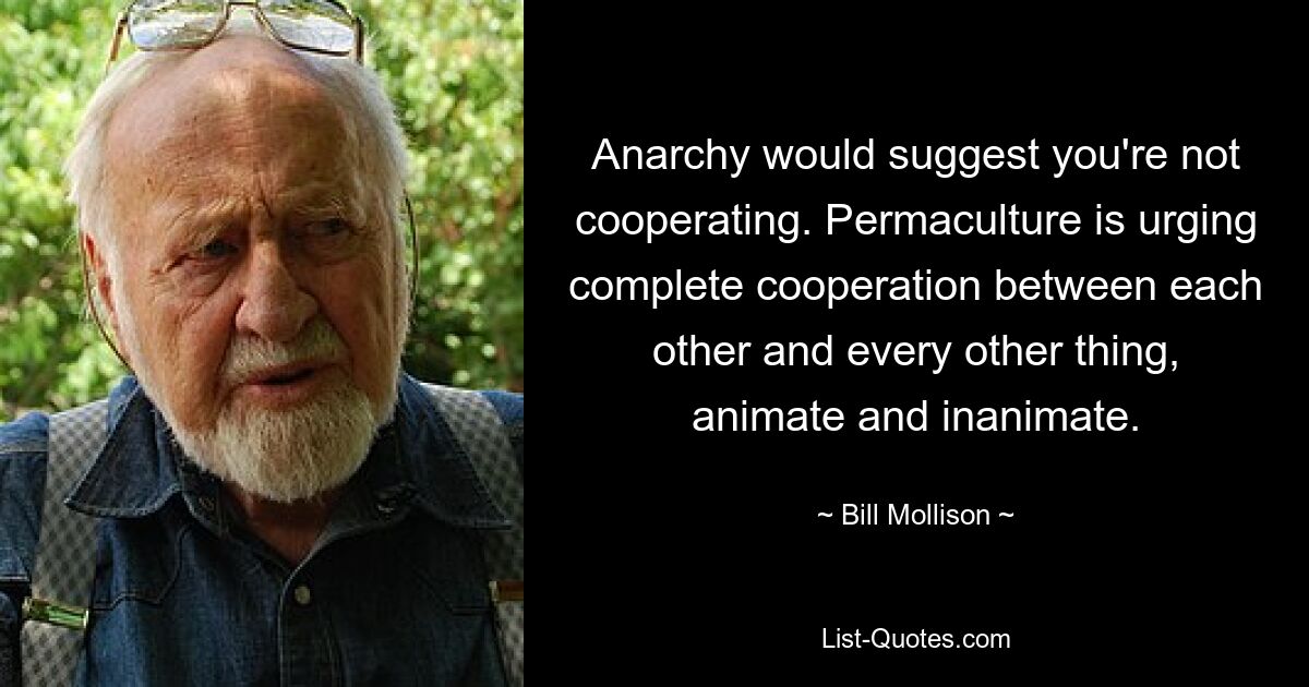 Anarchy would suggest you're not cooperating. Permaculture is urging complete cooperation between each other and every other thing, animate and inanimate. — © Bill Mollison