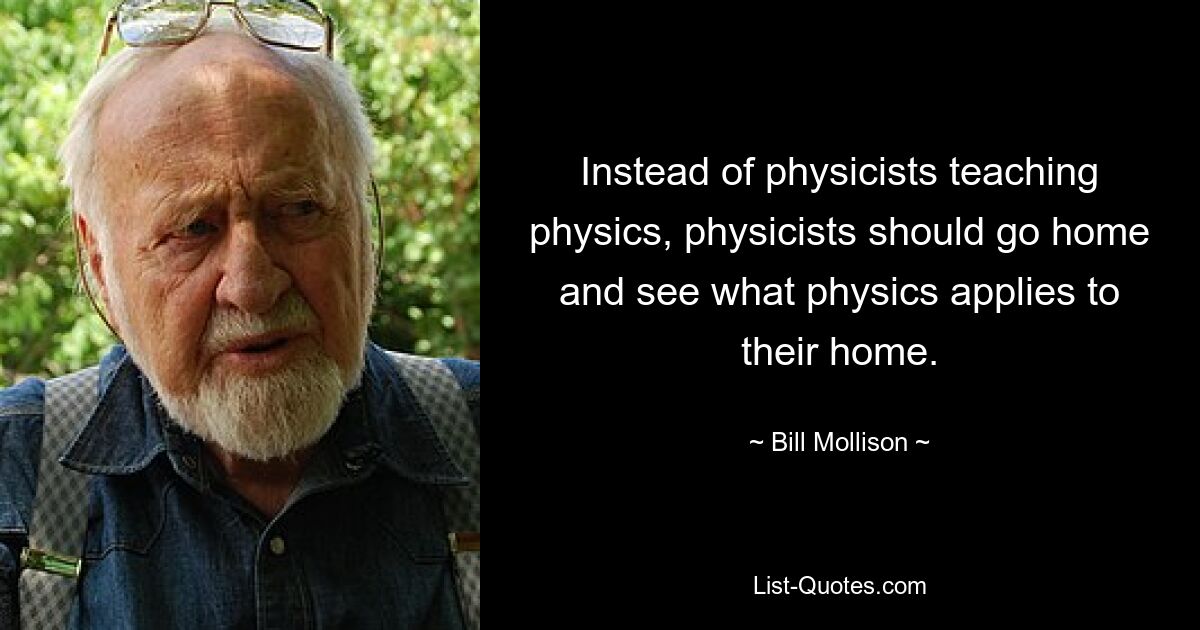 Instead of physicists teaching physics, physicists should go home and see what physics applies to their home. — © Bill Mollison