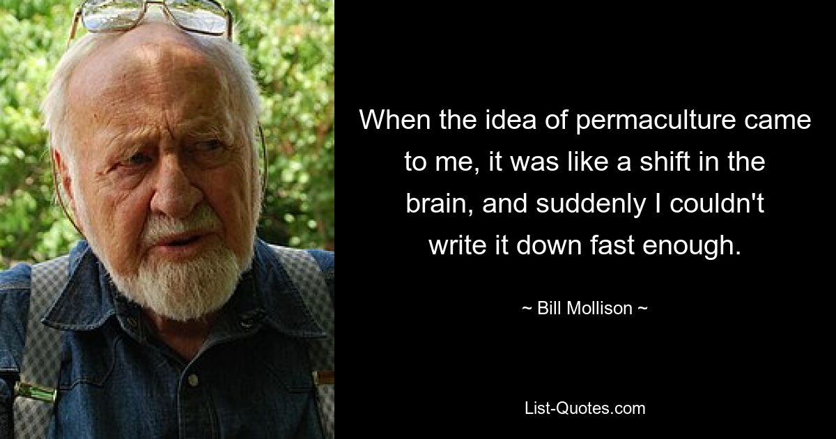 When the idea of permaculture came to me, it was like a shift in the brain, and suddenly I couldn't write it down fast enough. — © Bill Mollison