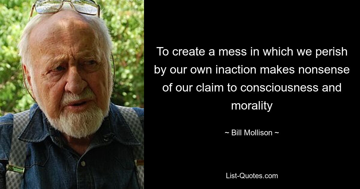 To create a mess in which we perish by our own inaction makes nonsense of our claim to consciousness and morality — © Bill Mollison