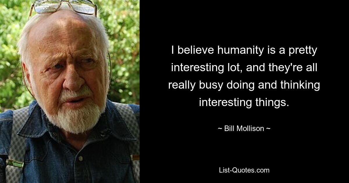 I believe humanity is a pretty interesting lot, and they're all really busy doing and thinking interesting things. — © Bill Mollison