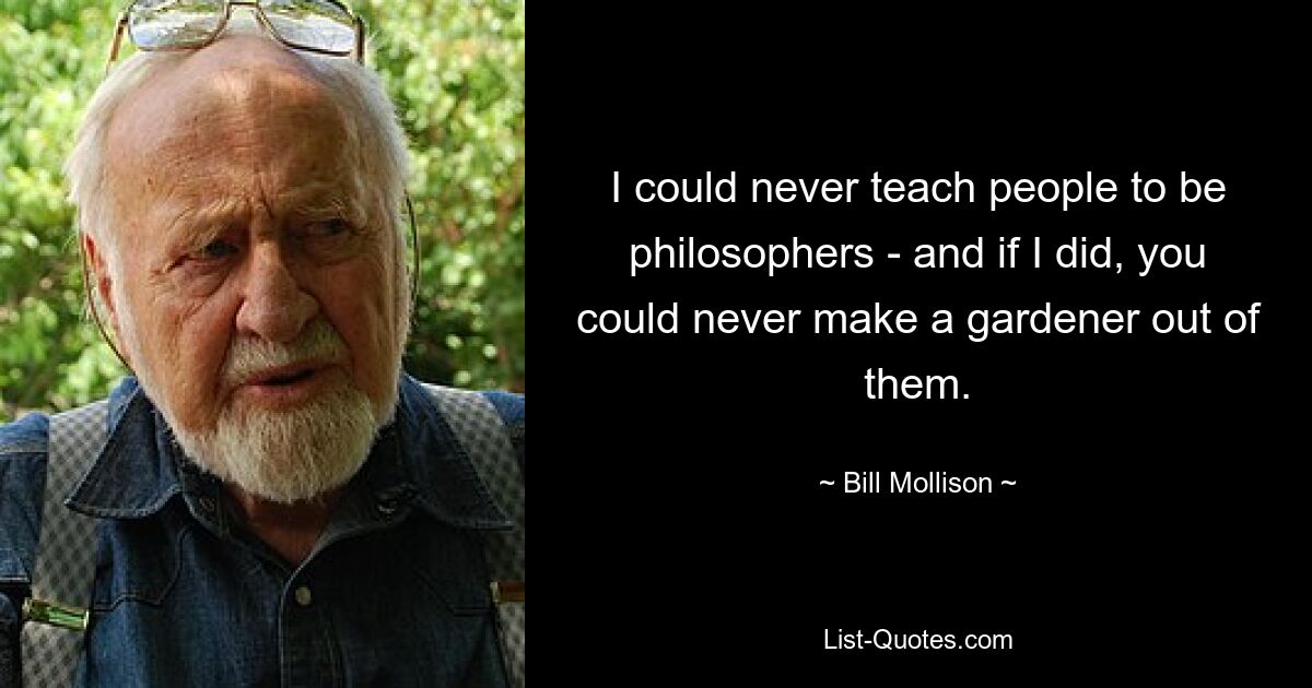 I could never teach people to be philosophers - and if I did, you could never make a gardener out of them. — © Bill Mollison