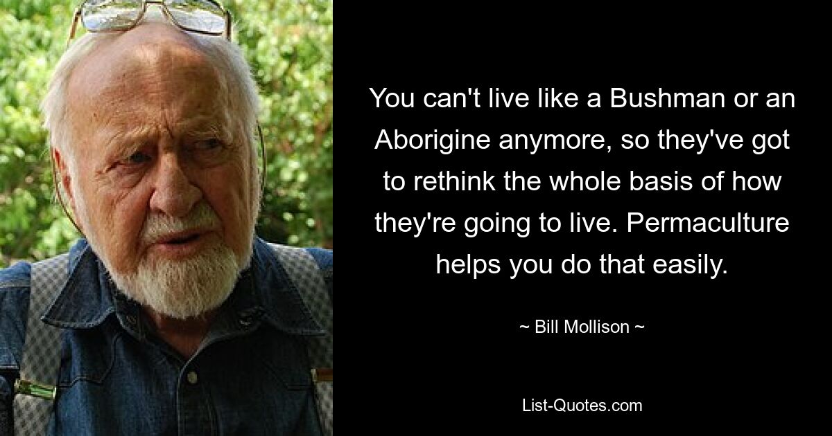 You can't live like a Bushman or an Aborigine anymore, so they've got to rethink the whole basis of how they're going to live. Permaculture helps you do that easily. — © Bill Mollison