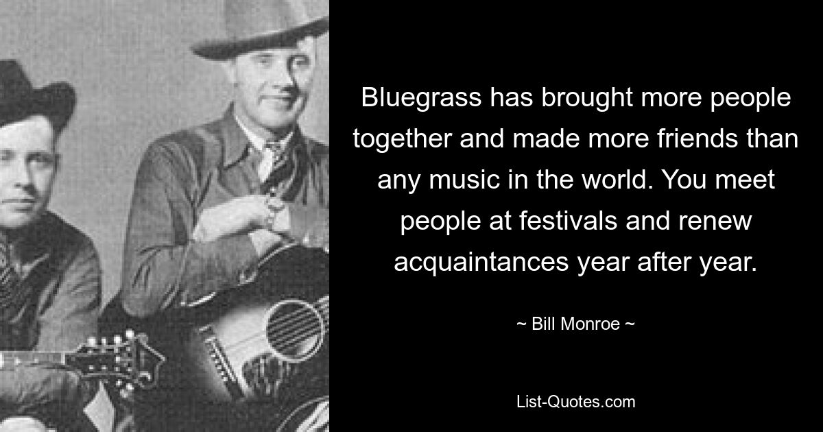 Bluegrass has brought more people together and made more friends than any music in the world. You meet people at festivals and renew acquaintances year after year. — © Bill Monroe