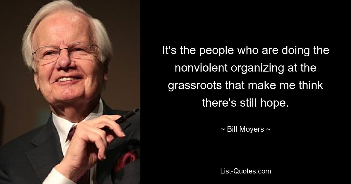 It's the people who are doing the nonviolent organizing at the grassroots that make me think there's still hope. — © Bill Moyers