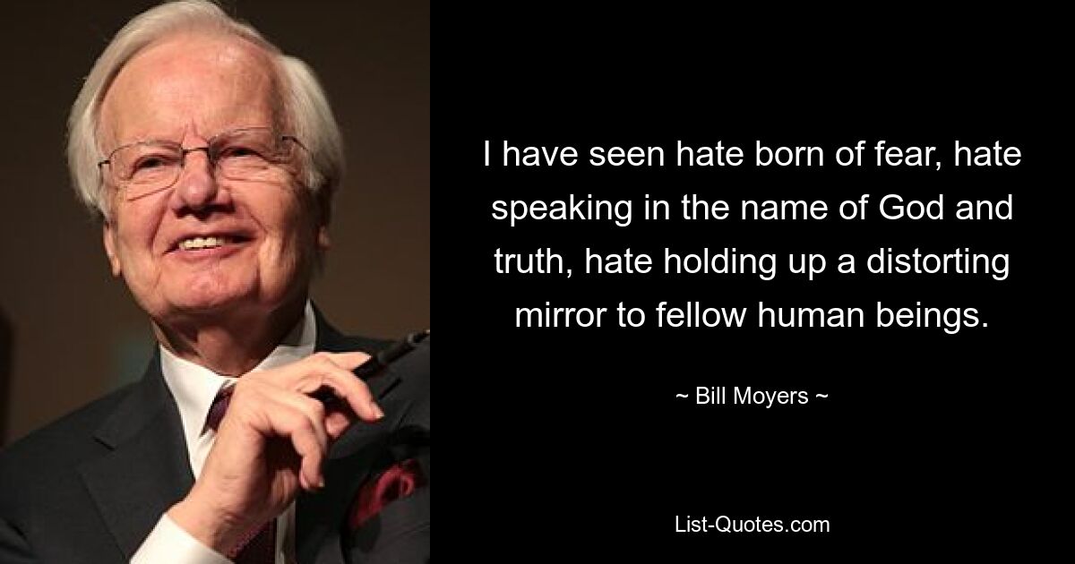 I have seen hate born of fear, hate speaking in the name of God and truth, hate holding up a distorting mirror to fellow human beings. — © Bill Moyers