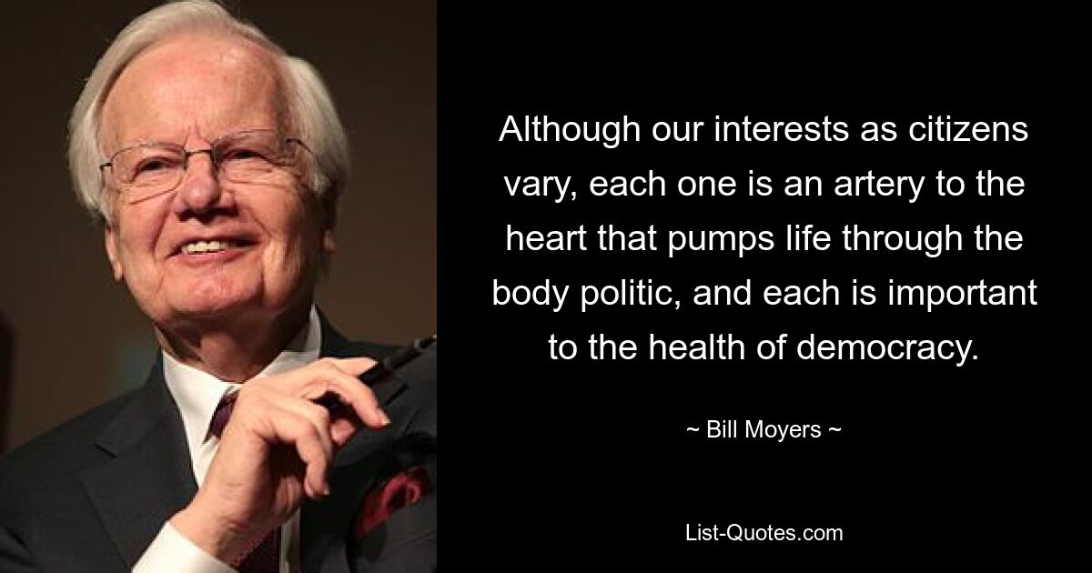 Although our interests as citizens vary, each one is an artery to the heart that pumps life through the body politic, and each is important to the health of democracy. — © Bill Moyers