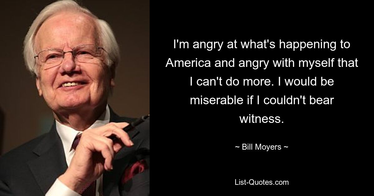 I'm angry at what's happening to America and angry with myself that I can't do more. I would be miserable if I couldn't bear witness. — © Bill Moyers