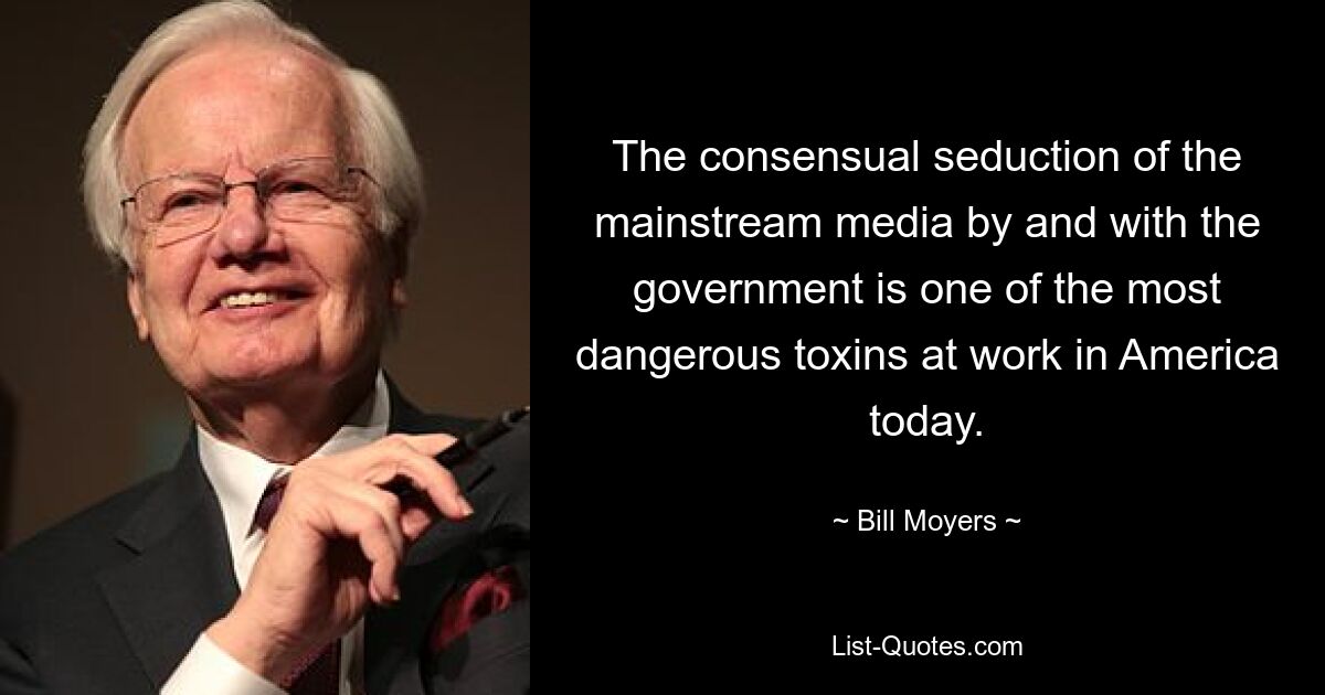 The consensual seduction of the mainstream media by and with the government is one of the most dangerous toxins at work in America today. — © Bill Moyers